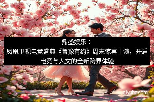 鼎盛娱乐：凤凰卫视电竞盛典《鲁豫有约》周末惊喜上演，开启电竞与人文的全新跨界体验