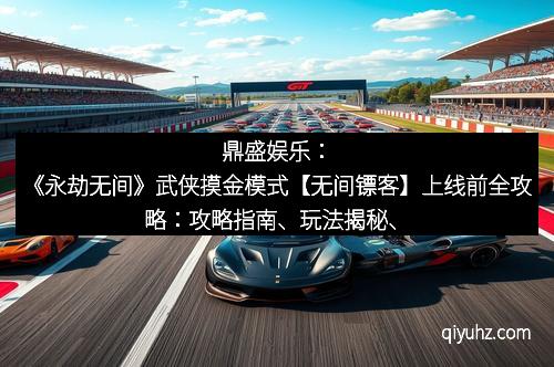 鼎盛娱乐：《永劫无间》武侠摸金模式【无间镖客】上线前全攻略：攻略指南、玩法揭秘、核心亮点全梳理